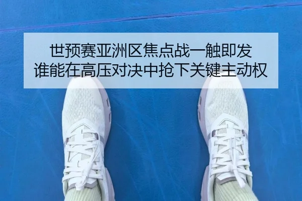 世预赛亚洲区焦点战一触即发 谁能在高压对决中抢下关键主动权